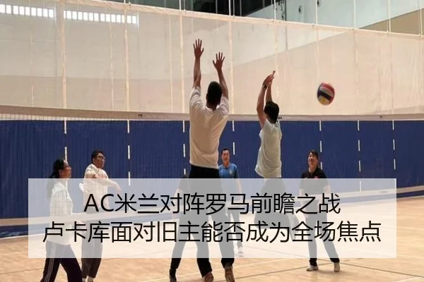 AC米兰对阵罗马前瞻之战 卢卡库面对旧主能否成为全场焦点