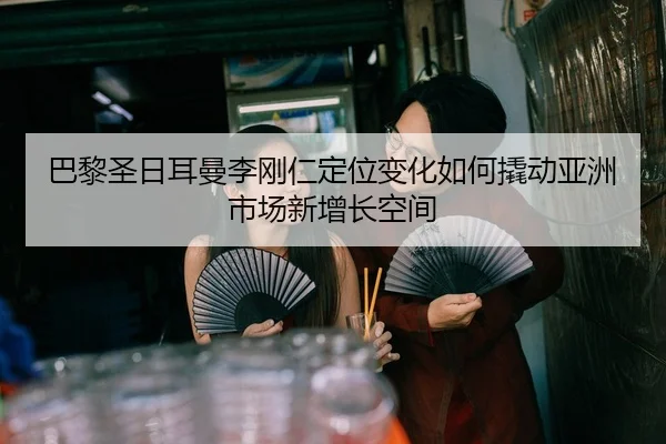 巴黎圣日耳曼李刚仁定位变化如何撬动亚洲市场新增长空间